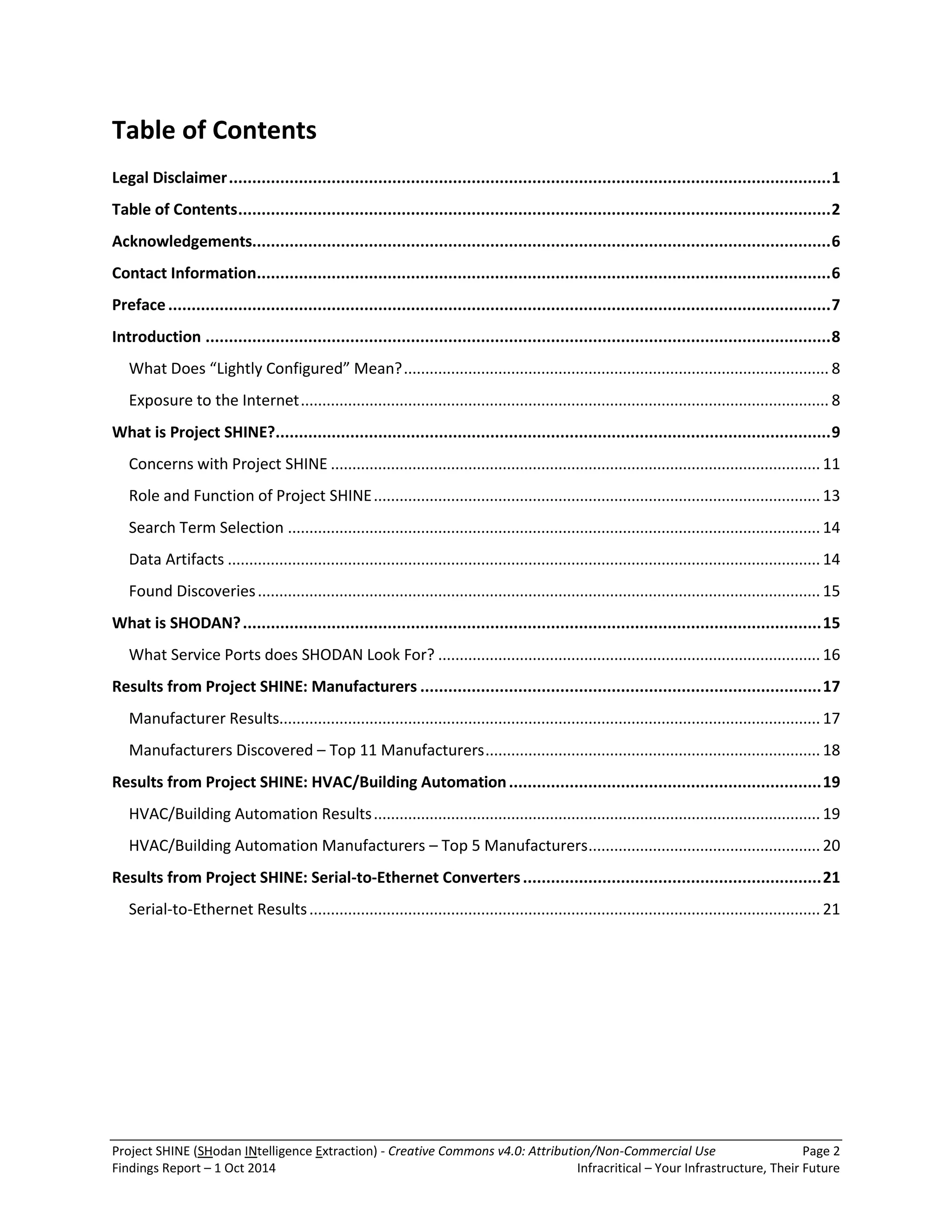 Project SHINE (SHodan INtelligence Extraction) - Creative Commons v4.0: Attribution/Non-Commercial Use Page 2 
Findings Report – 1 Oct 2014 Infracritical – Your Infrastructure, Their Future 
Table of Contents Legal Disclaimer ................................................................................................................................. 1 Table of Contents ............................................................................................................................... 2 Acknowledgements............................................................................................................................ 6 Contact Information ........................................................................................................................... 6 Preface .............................................................................................................................................. 7 Introduction ...................................................................................................................................... 8 What Does “Lightly Configured” Mean? ................................................................................................... 8 Exposure to the Internet ........................................................................................................................... 8 What is Project SHINE? ....................................................................................................................... 9 Concerns with Project SHINE .................................................................................................................. 11 Role and Function of Project SHINE ........................................................................................................ 13 Search Term Selection ............................................................................................................................ 14 Data Artifacts .......................................................................................................................................... 14 Found Discoveries ................................................................................................................................... 15 What is SHODAN? ............................................................................................................................ 15 What Service Ports does SHODAN Look For? ......................................................................................... 16 Results from Project SHINE: Manufacturers ...................................................................................... 17 Manufacturer Results.............................................................................................................................. 17 Manufacturers Discovered – Top 11 Manufacturers .............................................................................. 18 Results from Project SHINE: HVAC/Building Automation ................................................................... 19 HVAC/Building Automation Results ........................................................................................................ 19 HVAC/Building Automation Manufacturers – Top 5 Manufacturers ...................................................... 20 Results from Project SHINE: Serial-to-Ethernet Converters ................................................................ 21 Serial-to-Ethernet Results ....................................................................................................................... 21  
