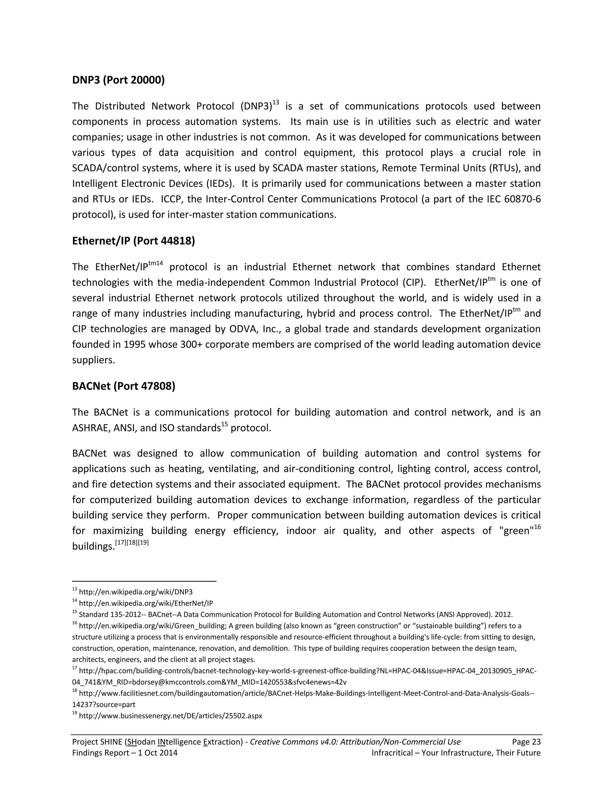 Project SHINE (SHodan INtelligence Extraction) - Creative Commons v4.0: Attribution/Non-Commercial Use Page 23 
Findings Report – 1 Oct 2014 Infracritical – Your Infrastructure, Their Future 
DNP3 (Port 20000) 
The Distributed Network Protocol (DNP3)13 is a set of communications protocols used between components in process automation systems. Its main use is in utilities such as electric and water companies; usage in other industries is not common. As it was developed for communications between various types of data acquisition and control equipment, this protocol plays a crucial role in SCADA/control systems, where it is used by SCADA master stations, Remote Terminal Units (RTUs), and Intelligent Electronic Devices (IEDs). It is primarily used for communications between a master station and RTUs or IEDs. ICCP, the Inter-Control Center Communications Protocol (a part of the IEC 60870-6 protocol), is used for inter-master station communications. Ethernet/IP (Port 44818) 
The EtherNet/IPtm14 protocol is an industrial Ethernet network that combines standard Ethernet technologies with the media-independent Common Industrial Protocol (CIP). EtherNet/IPtm is one of several industrial Ethernet network protocols utilized throughout the world, and is widely used in a range of many industries including manufacturing, hybrid and process control. The EtherNet/IPtm and CIP technologies are managed by ODVA, Inc., a global trade and standards development organization founded in 1995 whose 300+ corporate members are comprised of the world leading automation device suppliers. BACNet (Port 47808) 
The BACNet is a communications protocol for building automation and control network, and is an ASHRAE, ANSI, and ISO standards15 protocol. 
BACNet was designed to allow communication of building automation and control systems for applications such as heating, ventilating, and air-conditioning control, lighting control, access control, and fire detection systems and their associated equipment. The BACNet protocol provides mechanisms for computerized building automation devices to exchange information, regardless of the particular building service they perform. Proper communication between building automation devices is critical for maximizing building energy efficiency, indoor air quality, and other aspects of "green"16 buildings.[17][18][19] 
13 http://en.wikipedia.org/wiki/DNP3 14 http://en.wikipedia.org/wiki/EtherNet/IP 15 Standard 135-2012-- BACnet--A Data Communication Protocol for Building Automation and Control Networks (ANSI Approved). 2012. 16 http://en.wikipedia.org/wiki/Green_building; A green building (also known as “green construction” or “sustainable building”) refers to a structure utilizing a process that is environmentally responsible and resource-efficient throughout a building's life-cycle: from sitting to design, construction, operation, maintenance, renovation, and demolition. This type of building requires cooperation between the design team, architects, engineers, and the client at all project stages. 17 http://hpac.com/building-controls/bacnet-technology-key-world-s-greenest-office-building?NL=HPAC-04&Issue=HPAC-04_20130905_HPAC- 04_741&YM_RID=bdorsey@kmccontrols.com&YM_MID=1420553&sfvc4enews=42v 18 http://www.facilitiesnet.com/buildingautomation/article/BACnet-Helps-Make-Buildings-Intelligent-Meet-Control-and-Data-Analysis-Goals-- 14237?source=part 19 http://www.businessenergy.net/DE/articles/25502.aspx  
