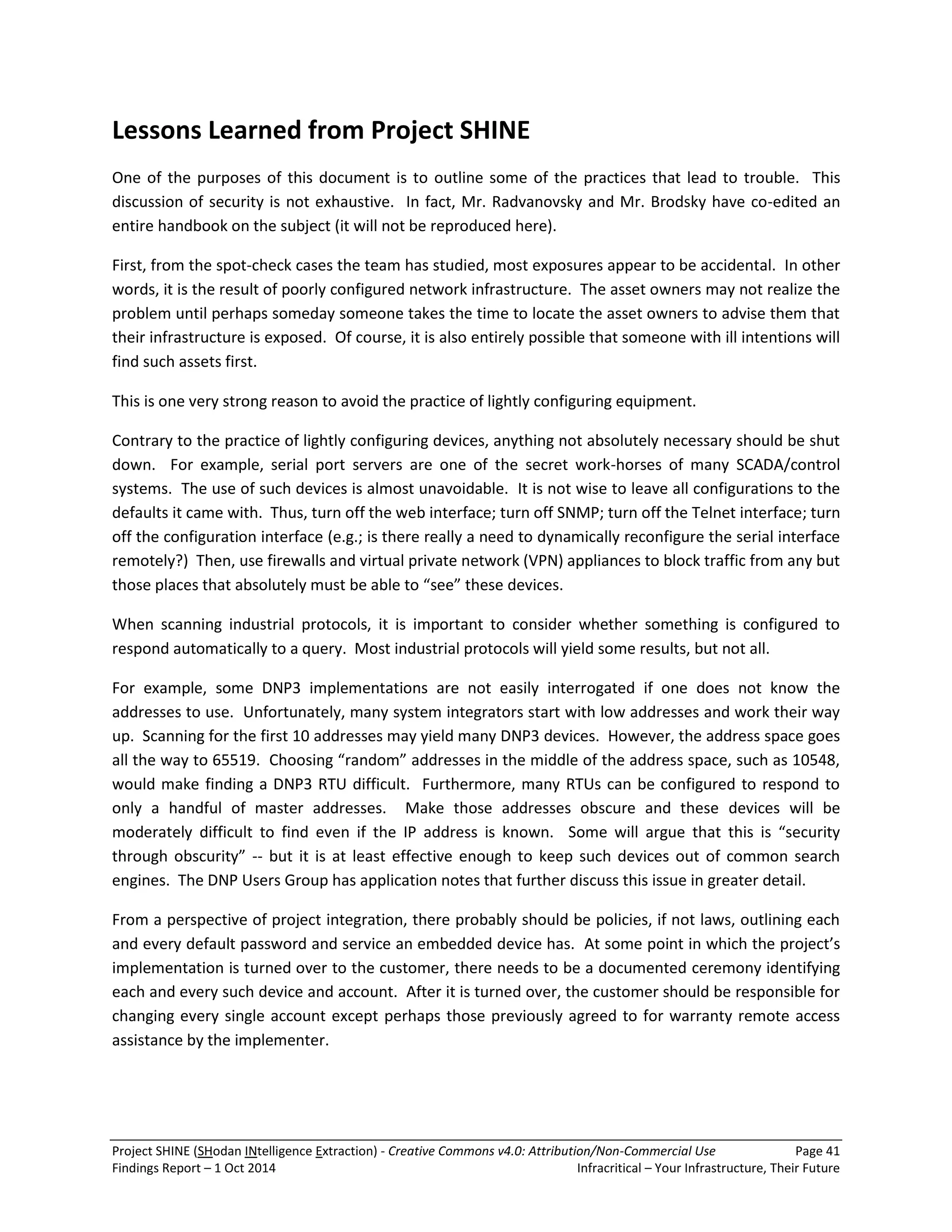 Project SHINE (SHodan INtelligence Extraction) - Creative Commons v4.0: Attribution/Non-Commercial Use Page 41 
Findings Report – 1 Oct 2014 Infracritical – Your Infrastructure, Their Future 
Lessons Learned from Project SHINE One of the purposes of this document is to outline some of the practices that lead to trouble. This discussion of security is not exhaustive. In fact, Mr. Radvanovsky and Mr. Brodsky have co-edited an entire handbook on the subject (it will not be reproduced here). First, from the spot-check cases the team has studied, most exposures appear to be accidental. In other words, it is the result of poorly configured network infrastructure. The asset owners may not realize the problem until perhaps someday someone takes the time to locate the asset owners to advise them that their infrastructure is exposed. Of course, it is also entirely possible that someone with ill intentions will find such assets first. This is one very strong reason to avoid the practice of lightly configuring equipment. Contrary to the practice of lightly configuring devices, anything not absolutely necessary should be shut down. For example, serial port servers are one of the secret work-horses of many SCADA/control systems. The use of such devices is almost unavoidable. It is not wise to leave all configurations to the defaults it came with. Thus, turn off the web interface; turn off SNMP; turn off the Telnet interface; turn off the configuration interface (e.g.; is there really a need to dynamically reconfigure the serial interface remotely?) Then, use firewalls and virtual private network (VPN) appliances to block traffic from any but those places that absolutely must be able to “see” these devices. When scanning industrial protocols, it is important to consider whether something is configured to respond automatically to a query. Most industrial protocols will yield some results, but not all. For example, some DNP3 implementations are not easily interrogated if one does not know the addresses to use. Unfortunately, many system integrators start with low addresses and work their way up. Scanning for the first 10 addresses may yield many DNP3 devices. However, the address space goes all the way to 65519. Choosing “random” addresses in the middle of the address space, such as 10548, would make finding a DNP3 RTU difficult. Furthermore, many RTUs can be configured to respond to only a handful of master addresses. Make those addresses obscure and these devices will be moderately difficult to find even if the IP address is known. Some will argue that this is “security through obscurity” -- but it is at least effective enough to keep such devices out of common search engines. The DNP Users Group has application notes that further discuss this issue in greater detail. From a perspective of project integration, there probably should be policies, if not laws, outlining each and every default password and service an embedded device has. At some point in which the project’s implementation is turned over to the customer, there needs to be a documented ceremony identifying each and every such device and account. After it is turned over, the customer should be responsible for changing every single account except perhaps those previously agreed to for warranty remote access assistance by the implementer.  
