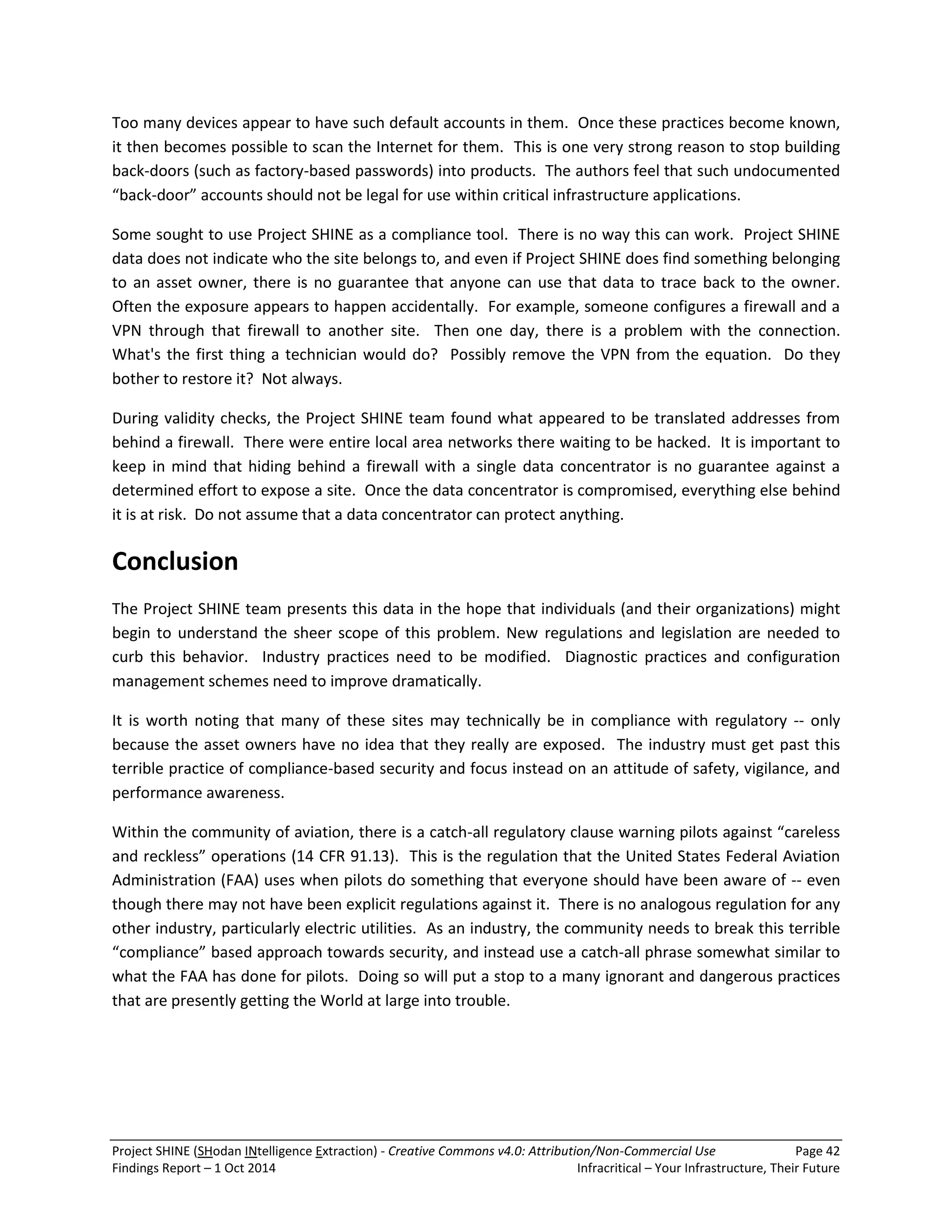 Project SHINE (SHodan INtelligence Extraction) - Creative Commons v4.0: Attribution/Non-Commercial Use Page 42 
Findings Report – 1 Oct 2014 Infracritical – Your Infrastructure, Their Future 
Too many devices appear to have such default accounts in them. Once these practices become known, it then becomes possible to scan the Internet for them. This is one very strong reason to stop building back-doors (such as factory-based passwords) into products. The authors feel that such undocumented “back-door” accounts should not be legal for use within critical infrastructure applications. Some sought to use Project SHINE as a compliance tool. There is no way this can work. Project SHINE data does not indicate who the site belongs to, and even if Project SHINE does find something belonging to an asset owner, there is no guarantee that anyone can use that data to trace back to the owner. Often the exposure appears to happen accidentally. For example, someone configures a firewall and a VPN through that firewall to another site. Then one day, there is a problem with the connection. What's the first thing a technician would do? Possibly remove the VPN from the equation. Do they bother to restore it? Not always. During validity checks, the Project SHINE team found what appeared to be translated addresses from behind a firewall. There were entire local area networks there waiting to be hacked. It is important to keep in mind that hiding behind a firewall with a single data concentrator is no guarantee against a determined effort to expose a site. Once the data concentrator is compromised, everything else behind it is at risk. Do not assume that a data concentrator can protect anything. Conclusion The Project SHINE team presents this data in the hope that individuals (and their organizations) might begin to understand the sheer scope of this problem. New regulations and legislation are needed to curb this behavior. Industry practices need to be modified. Diagnostic practices and configuration management schemes need to improve dramatically. It is worth noting that many of these sites may technically be in compliance with regulatory -- only because the asset owners have no idea that they really are exposed. The industry must get past this terrible practice of compliance-based security and focus instead on an attitude of safety, vigilance, and performance awareness. Within the community of aviation, there is a catch-all regulatory clause warning pilots against “careless and reckless” operations (14 CFR 91.13). This is the regulation that the United States Federal Aviation Administration (FAA) uses when pilots do something that everyone should have been aware of -- even though there may not have been explicit regulations against it. There is no analogous regulation for any other industry, particularly electric utilities. As an industry, the community needs to break this terrible “compliance” based approach towards security, and instead use a catch-all phrase somewhat similar to what the FAA has done for pilots. Doing so will put a stop to a many ignorant and dangerous practices that are presently getting the World at large into trouble. 