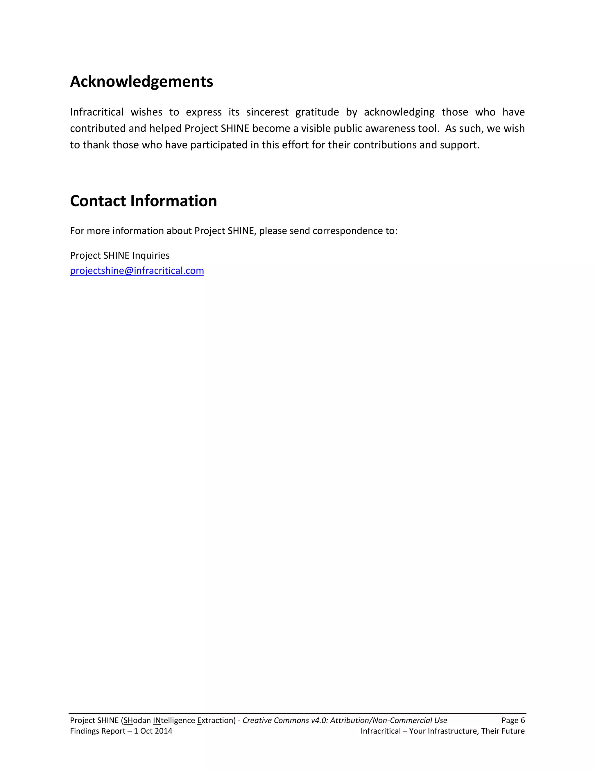 Project SHINE (SHodan INtelligence Extraction) - Creative Commons v4.0: Attribution/Non-Commercial Use Page 6 
Findings Report – 1 Oct 2014 Infracritical – Your Infrastructure, Their Future 
Acknowledgements Infracritical wishes to express its sincerest gratitude by acknowledging those who have contributed and helped Project SHINE become a visible public awareness tool. As such, we wish to thank those who have participated in this effort for their contributions and support. Contact Information For more information about Project SHINE, please send correspondence to: 
Project SHINE Inquiries projectshine@infracritical.com  