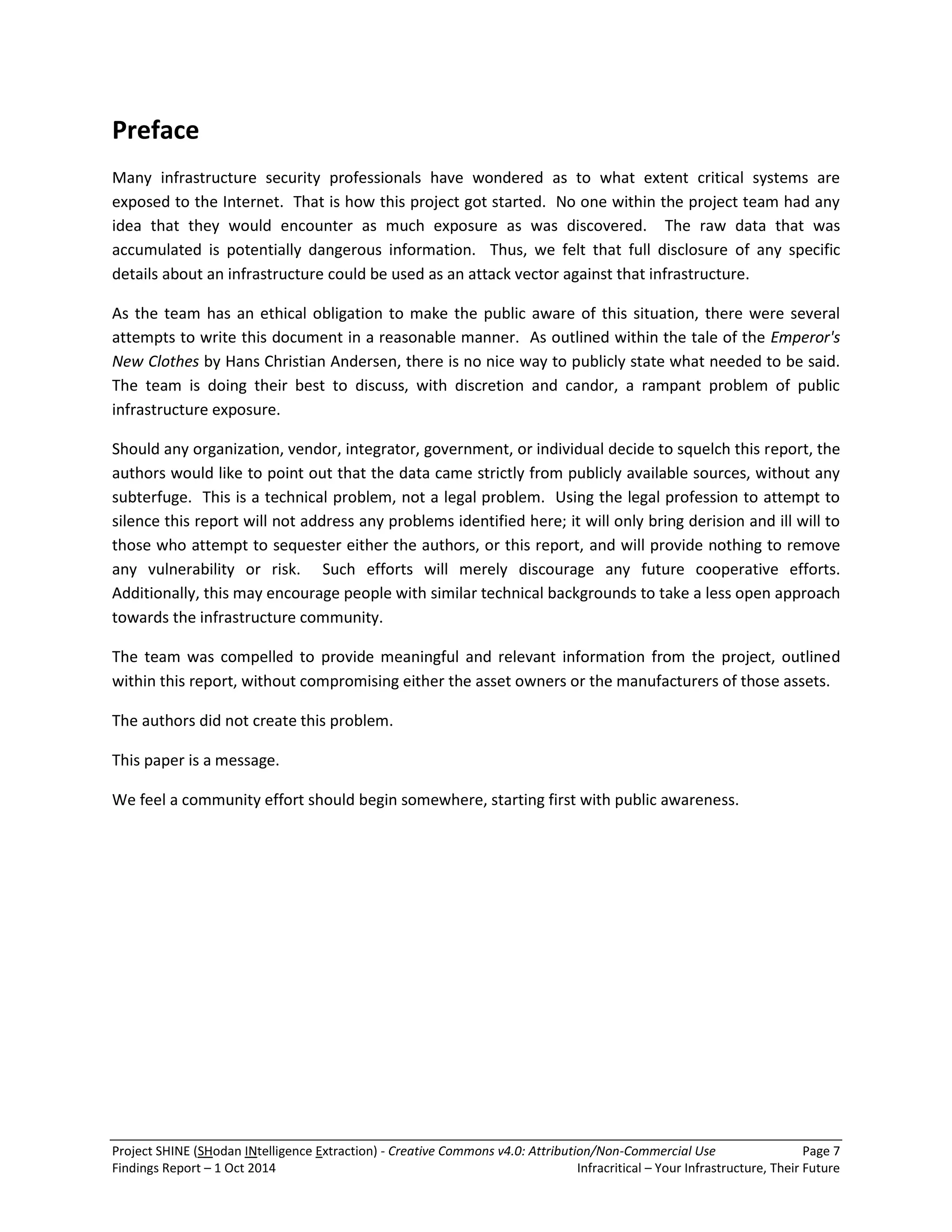 Project SHINE (SHodan INtelligence Extraction) - Creative Commons v4.0: Attribution/Non-Commercial Use Page 7 
Findings Report – 1 Oct 2014 Infracritical – Your Infrastructure, Their Future 
Preface Many infrastructure security professionals have wondered as to what extent critical systems are exposed to the Internet. That is how this project got started. No one within the project team had any idea that they would encounter as much exposure as was discovered. The raw data that was accumulated is potentially dangerous information. Thus, we felt that full disclosure of any specific details about an infrastructure could be used as an attack vector against that infrastructure. As the team has an ethical obligation to make the public aware of this situation, there were several attempts to write this document in a reasonable manner. As outlined within the tale of the Emperor's New Clothes by Hans Christian Andersen, there is no nice way to publicly state what needed to be said. The team is doing their best to discuss, with discretion and candor, a rampant problem of public infrastructure exposure. Should any organization, vendor, integrator, government, or individual decide to squelch this report, the authors would like to point out that the data came strictly from publicly available sources, without any subterfuge. This is a technical problem, not a legal problem. Using the legal profession to attempt to silence this report will not address any problems identified here; it will only bring derision and ill will to those who attempt to sequester either the authors, or this report, and will provide nothing to remove any vulnerability or risk. Such efforts will merely discourage any future cooperative efforts. Additionally, this may encourage people with similar technical backgrounds to take a less open approach towards the infrastructure community. The team was compelled to provide meaningful and relevant information from the project, outlined within this report, without compromising either the asset owners or the manufacturers of those assets. 
The authors did not create this problem. 
This paper is a message. We feel a community effort should begin somewhere, starting first with public awareness.  