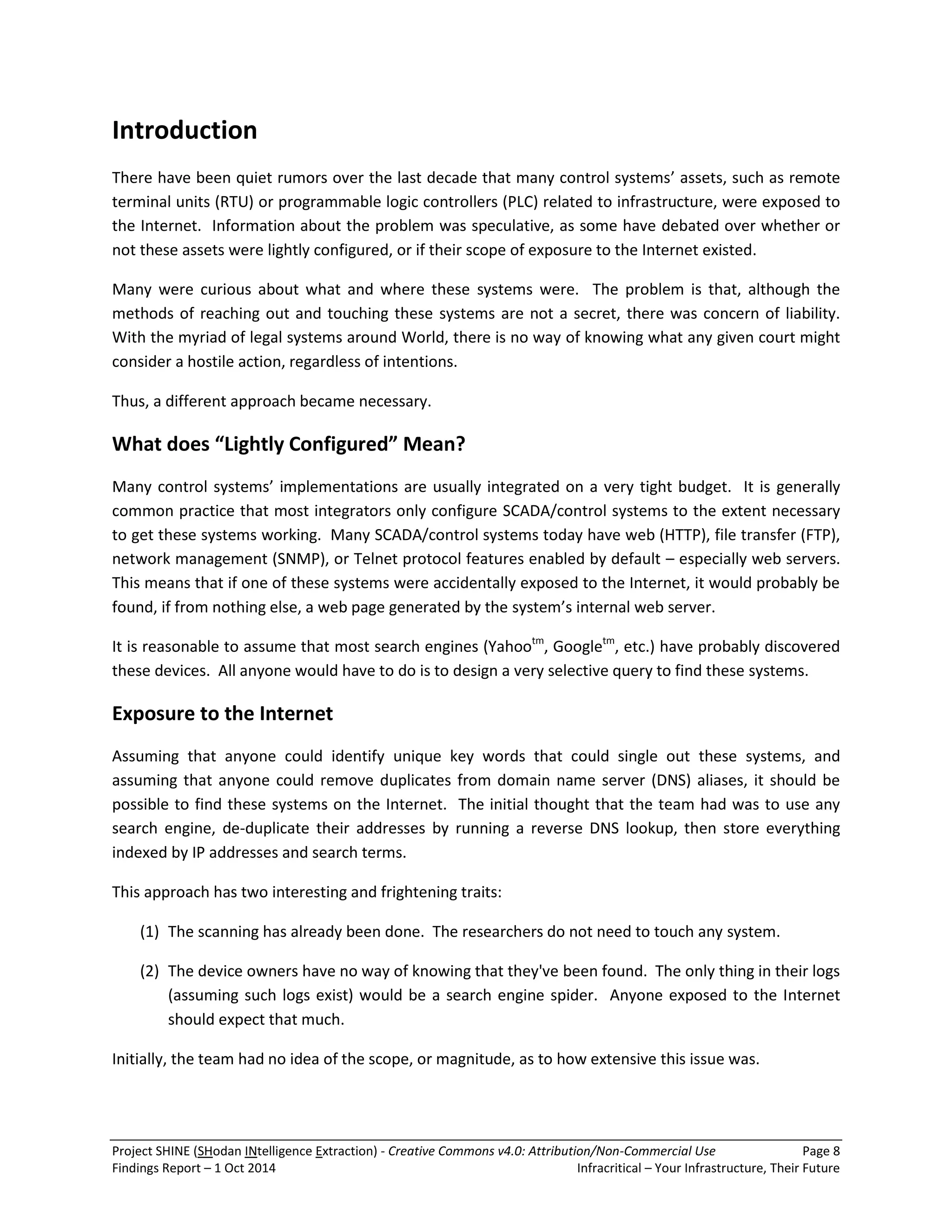Project SHINE (SHodan INtelligence Extraction) - Creative Commons v4.0: Attribution/Non-Commercial Use Page 8 
Findings Report – 1 Oct 2014 Infracritical – Your Infrastructure, Their Future 
Introduction There have been quiet rumors over the last decade that many control systems’ assets, such as remote terminal units (RTU) or programmable logic controllers (PLC) related to infrastructure, were exposed to the Internet. Information about the problem was speculative, as some have debated over whether or not these assets were lightly configured, or if their scope of exposure to the Internet existed. Many were curious about what and where these systems were. The problem is that, although the methods of reaching out and touching these systems are not a secret, there was concern of liability. With the myriad of legal systems around World, there is no way of knowing what any given court might consider a hostile action, regardless of intentions. Thus, a different approach became necessary. What does “Lightly Configured” Mean? Many control systems’ implementations are usually integrated on a very tight budget. It is generally common practice that most integrators only configure SCADA/control systems to the extent necessary to get these systems working. Many SCADA/control systems today have web (HTTP), file transfer (FTP), network management (SNMP), or Telnet protocol features enabled by default – especially web servers. This means that if one of these systems were accidentally exposed to the Internet, it would probably be found, if from nothing else, a web page generated by the system’s internal web server. It is reasonable to assume that most search engines (Yahootm, Googletm, etc.) have probably discovered these devices. All anyone would have to do is to design a very selective query to find these systems. Exposure to the Internet Assuming that anyone could identify unique key words that could single out these systems, and assuming that anyone could remove duplicates from domain name server (DNS) aliases, it should be possible to find these systems on the Internet. The initial thought that the team had was to use any search engine, de-duplicate their addresses by running a reverse DNS lookup, then store everything indexed by IP addresses and search terms. This approach has two interesting and frightening traits: 
(1) The scanning has already been done. The researchers do not need to touch any system. 
(2) The device owners have no way of knowing that they've been found. The only thing in their logs (assuming such logs exist) would be a search engine spider. Anyone exposed to the Internet should expect that much. 
Initially, the team had no idea of the scope, or magnitude, as to how extensive this issue was.  
