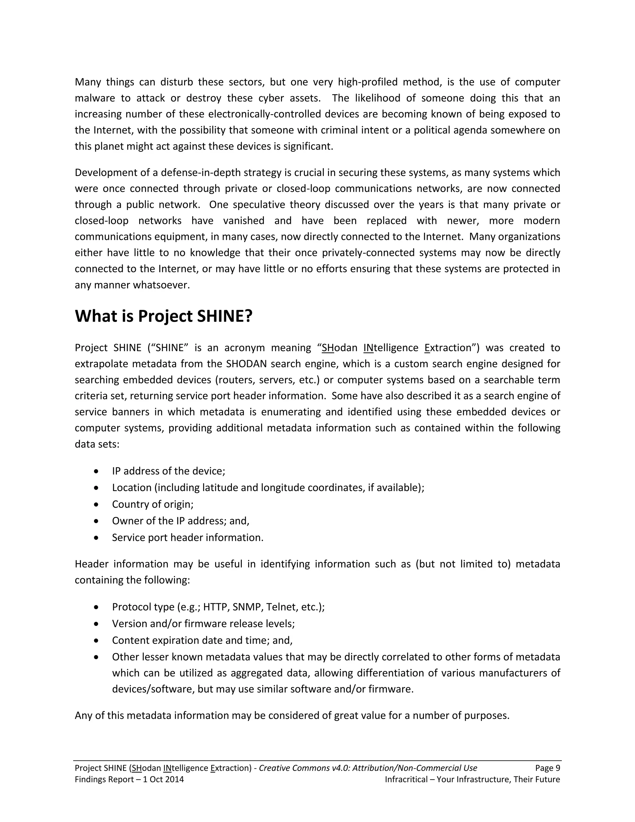 Project SHINE (SHodan INtelligence Extraction) - Creative Commons v4.0: Attribution/Non-Commercial Use Page 9 
Findings Report – 1 Oct 2014 Infracritical – Your Infrastructure, Their Future 
Many things can disturb these sectors, but one very high-profiled method, is the use of computer malware to attack or destroy these cyber assets. The likelihood of someone doing this that an increasing number of these electronically-controlled devices are becoming known of being exposed to the Internet, with the possibility that someone with criminal intent or a political agenda somewhere on this planet might act against these devices is significant. Development of a defense-in-depth strategy is crucial in securing these systems, as many systems which were once connected through private or closed-loop communications networks, are now connected through a public network. One speculative theory discussed over the years is that many private or closed-loop networks have vanished and have been replaced with newer, more modern communications equipment, in many cases, now directly connected to the Internet. Many organizations either have little to no knowledge that their once privately-connected systems may now be directly connected to the Internet, or may have little or no efforts ensuring that these systems are protected in any manner whatsoever. What is Project SHINE? Project SHINE (“SHINE” is an acronym meaning “SHodan INtelligence Extraction”) was created to extrapolate metadata from the SHODAN search engine, which is a custom search engine designed for searching embedded devices (routers, servers, etc.) or computer systems based on a searchable term criteria set, returning service port header information. Some have also described it as a search engine of service banners in which metadata is enumerating and identified using these embedded devices or computer systems, providing additional metadata information such as contained within the following data sets: 
 IP address of the device; 
 Location (including latitude and longitude coordinates, if available); 
 Country of origin; 
 Owner of the IP address; and, 
 Service port header information. 
Header information may be useful in identifying information such as (but not limited to) metadata containing the following: 
 Protocol type (e.g.; HTTP, SNMP, Telnet, etc.); 
 Version and/or firmware release levels; 
 Content expiration date and time; and, 
 Other lesser known metadata values that may be directly correlated to other forms of metadata which can be utilized as aggregated data, allowing differentiation of various manufacturers of devices/software, but may use similar software and/or firmware. 
Any of this metadata information may be considered of great value for a number of purposes.  
