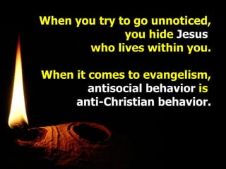 When you try to go unnoticed, you hide  Jesus   who lives within you. When it comes to evangelism, antisocial behavior  is   anti-Christian behavior. 