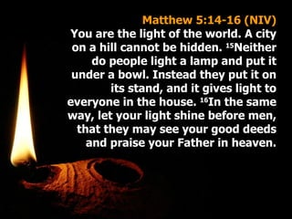 Matthew 5:14-16 (NIV) You are the light of the world. A city on a hill cannot be hidden.  15 Neither do people light a lamp and put it under a bowl. Instead they put it on its stand, and it gives light to everyone in the house.  16 In the same way, let your light shine before men, that they may see your good deeds and praise your Father in heaven. 