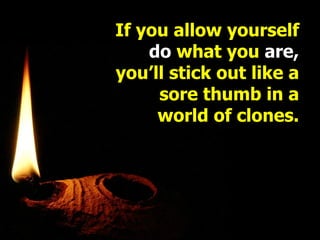 If you allow yourself  do  what you  are, you’ll stick out like a sore thumb in a world of clones. 