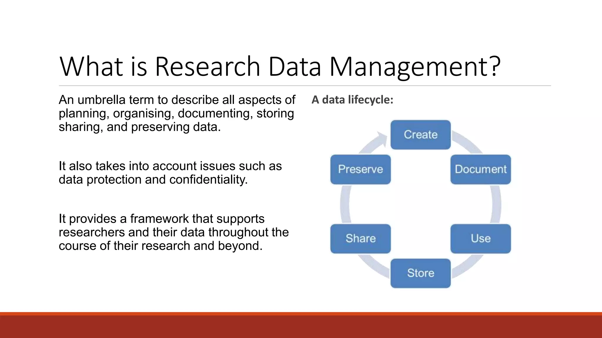 What is Research Data Management?
An umbrella term to describe all aspects of
planning, organising, documenting, storing
sharing, and preserving data.
It also takes into account issues such as
data protection and confidentiality.
It provides a framework that supports
researchers and their data throughout the
course of their research and beyond.
A data lifecycle:
 