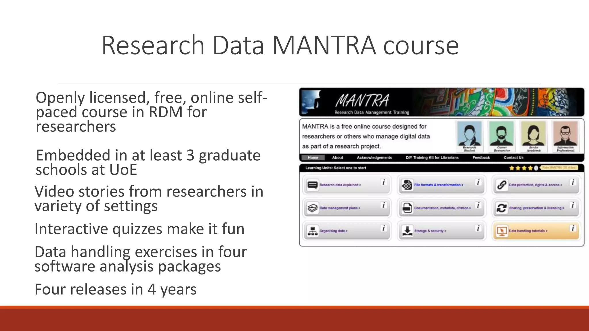 Research Data MANTRA course
Openly licensed, free, online self-
paced course in RDM for
researchers
Embedded in at least 3 graduate
schools at UoE
Video stories from researchers in
variety of settings
Interactive quizzes make it fun
Data handling exercises in four
software analysis packages
Four releases in 4 years
 
