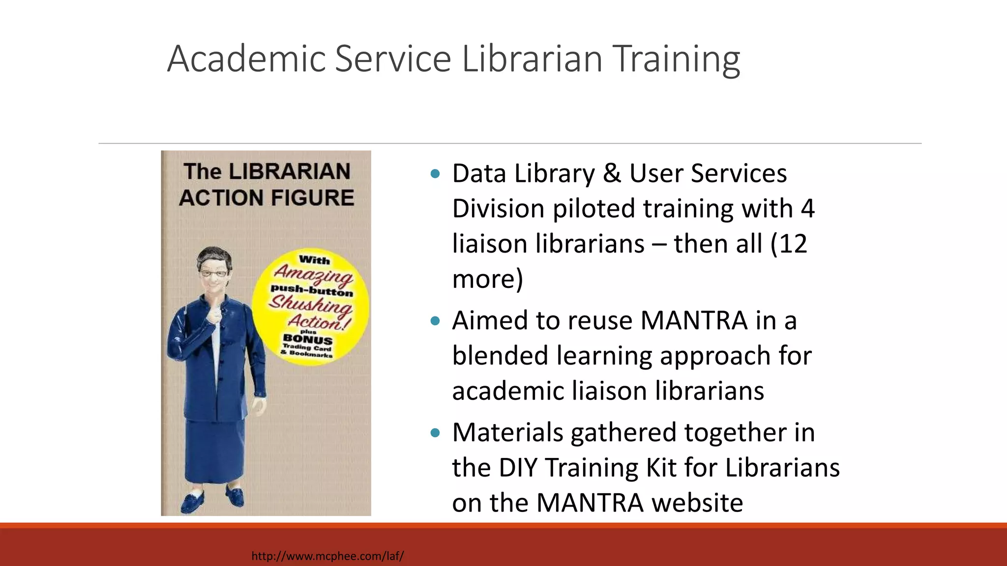 Academic Service Librarian Training
 Data Library & User Services
Division piloted training with 4
liaison librarians – then all (12
more)
 Aimed to reuse MANTRA in a
blended learning approach for
academic liaison librarians
 Materials gathered together in
the DIY Training Kit for Librarians
on the MANTRA website
http://www.mcphee.com/laf/
 