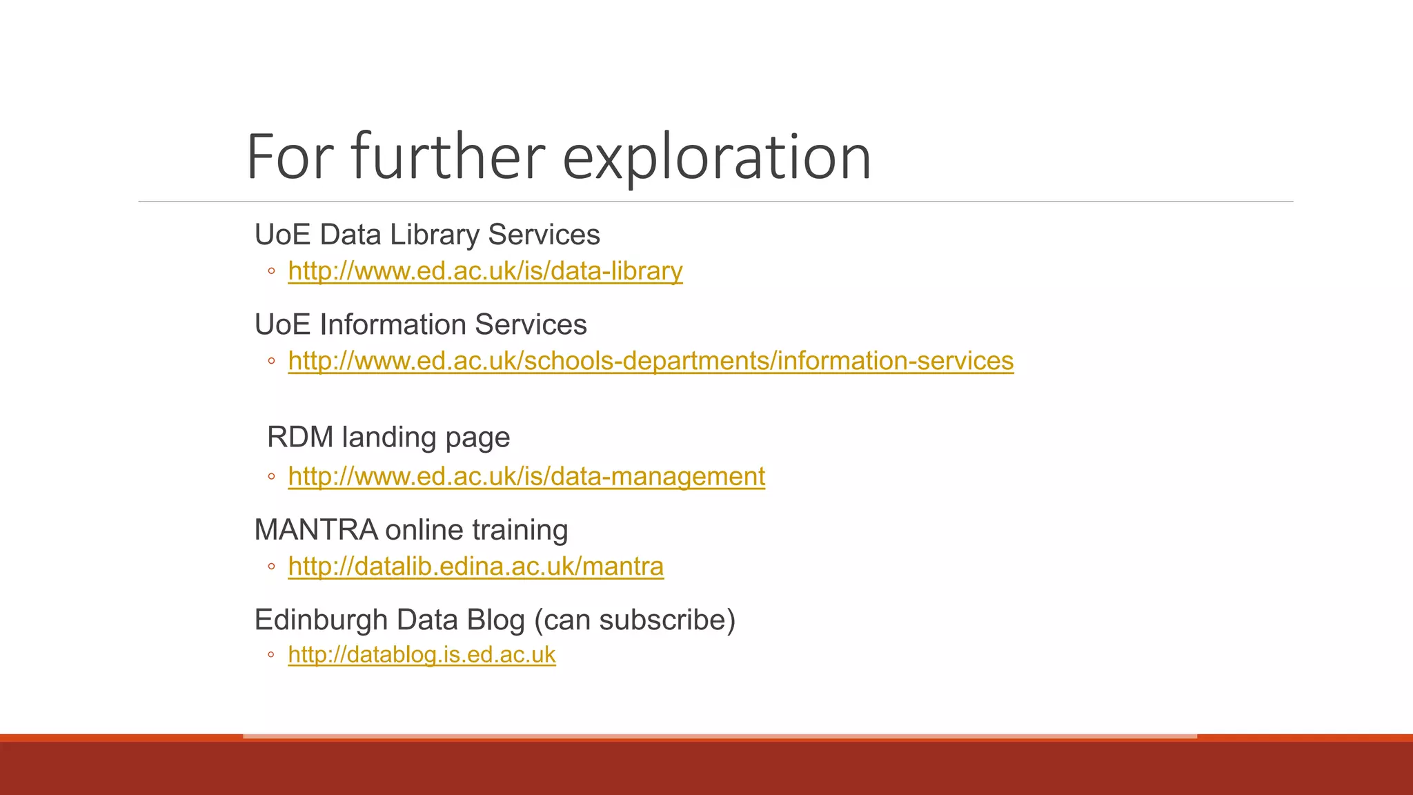 For further exploration
UoE Data Library Services
◦ http://www.ed.ac.uk/is/data-library
UoE Information Services
◦ http://www.ed.ac.uk/schools-departments/information-services
RDM landing page
◦ http://www.ed.ac.uk/is/data-management
MANTRA online training
◦ http://datalib.edina.ac.uk/mantra
Edinburgh Data Blog (can subscribe)
◦ http://datablog.is.ed.ac.uk
 