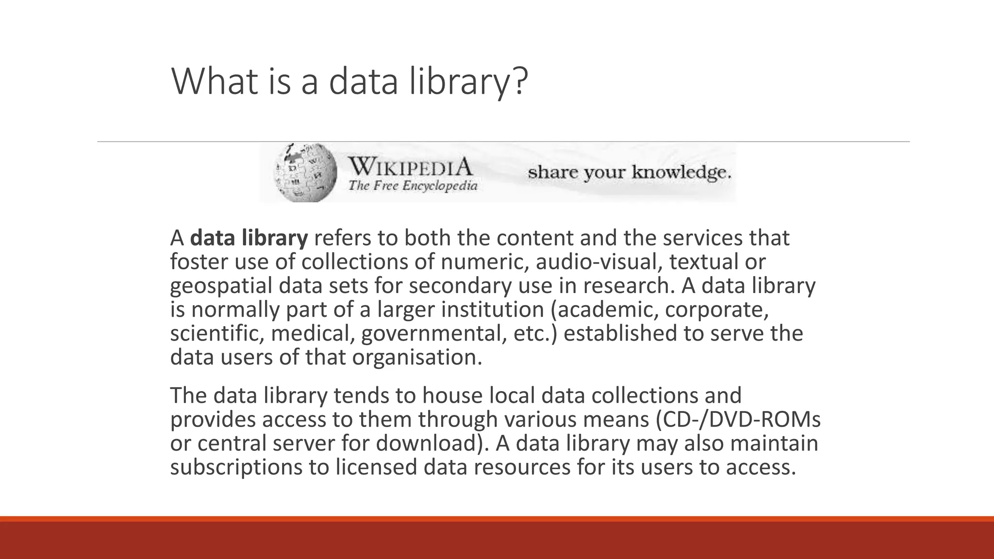 What is a data library?
A data library refers to both the content and the services that
foster use of collections of numeric, audio-visual, textual or
geospatial data sets for secondary use in research. A data library
is normally part of a larger institution (academic, corporate,
scientific, medical, governmental, etc.) established to serve the
data users of that organisation.
The data library tends to house local data collections and
provides access to them through various means (CD-/DVD-ROMs
or central server for download). A data library may also maintain
subscriptions to licensed data resources for its users to access.
 
