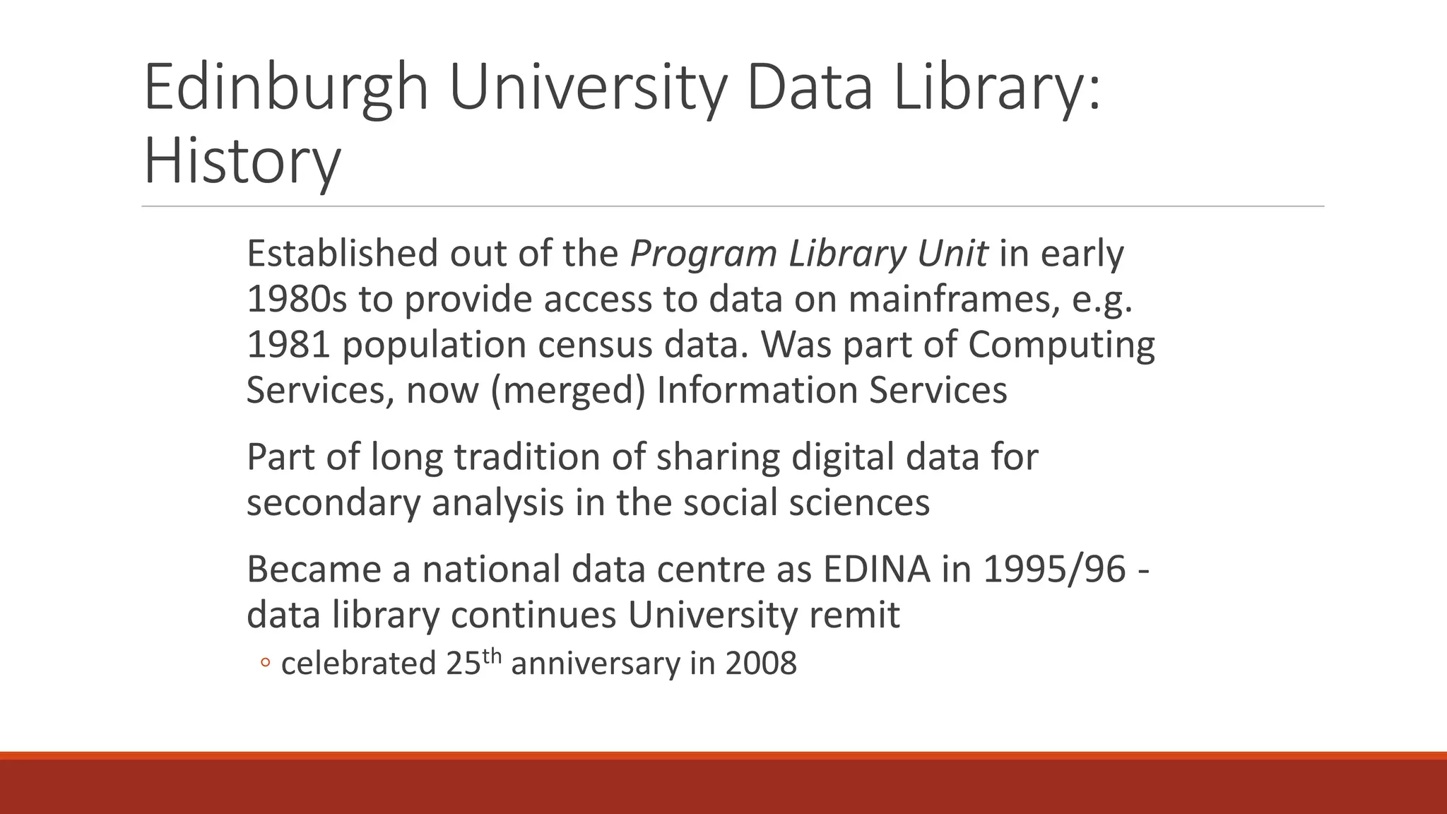 Edinburgh University Data Library:
History
Established out of the Program Library Unit in early
1980s to provide access to data on mainframes, e.g.
1981 population census data. Was part of Computing
Services, now (merged) Information Services
Part of long tradition of sharing digital data for
secondary analysis in the social sciences
Became a national data centre as EDINA in 1995/96 -
data library continues University remit
◦ celebrated 25th anniversary in 2008
 
