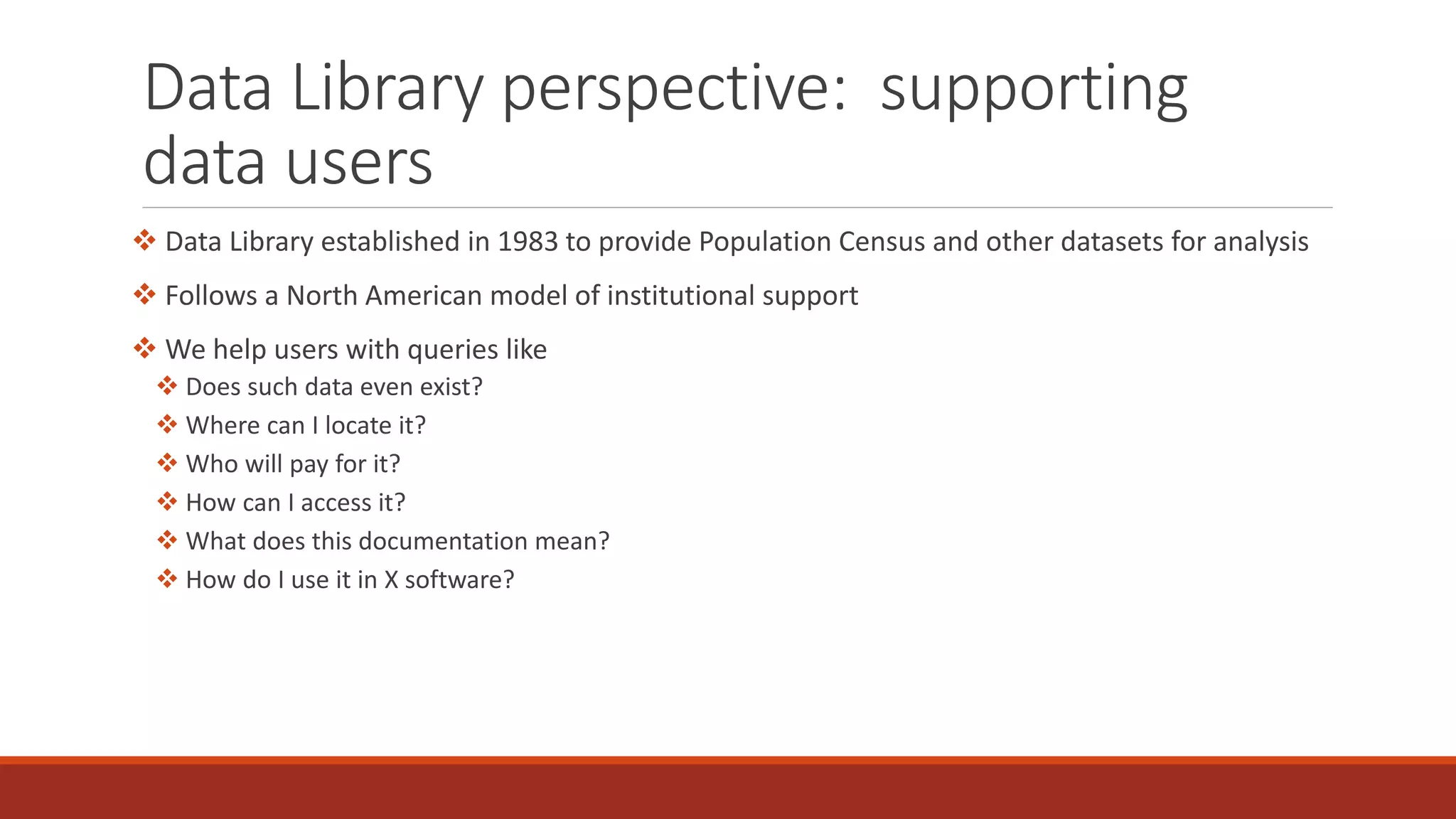 Data Library perspective: supporting
data users
 Data Library established in 1983 to provide Population Census and other datasets for analysis
 Follows a North American model of institutional support
 We help users with queries like
 Does such data even exist?
 Where can I locate it?
 Who will pay for it?
 How can I access it?
 What does this documentation mean?
 How do I use it in X software?
 