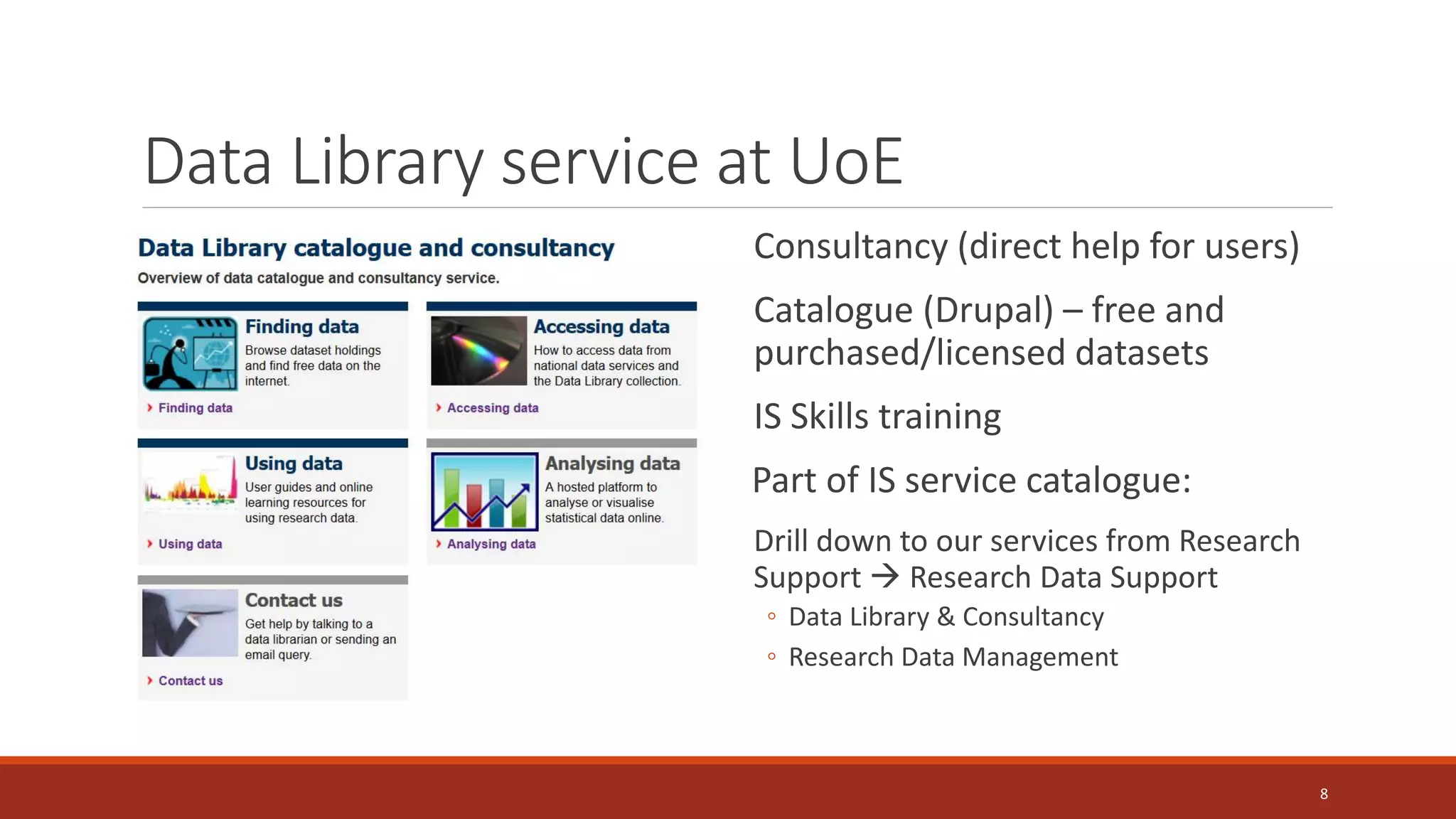 Data Library service at UoE
Consultancy (direct help for users)
Catalogue (Drupal) – free and
purchased/licensed datasets
IS Skills training
Part of IS service catalogue:
Drill down to our services from Research
Support  Research Data Support
◦ Data Library & Consultancy
◦ Research Data Management
8
 