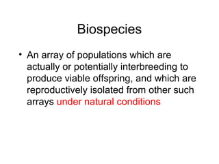 Biospecies
• An array of populations which are
actually or potentially interbreeding to
produce viable offspring, and which are
reproductively isolated from other such
arrays under natural conditions
 