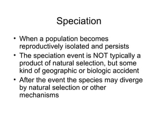 Speciation
• When a population becomes
reproductively isolated and persists
• The speciation event is NOT typically a
product of natural selection, but some
kind of geographic or biologic accident
• After the event the species may diverge
by natural selection or other
mechanisms
 