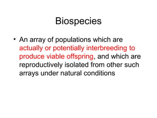 Biospecies
• An array of populations which are
actually or potentially interbreeding to
produce viable offspring, and which are
reproductively isolated from other such
arrays under natural conditions
 