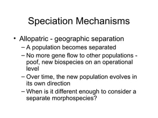 Speciation Mechanisms
• Allopatric - geographic separation
– A population becomes separated
– No more gene flow to other populations -
poof, new biospecies on an operational
level
– Over time, the new population evolves in
its own direction
– When is it different enough to consider a
separate morphospecies?
 