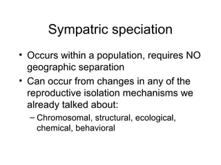 Sympatric speciation
• Occurs within a population, requires NO
geographic separation
• Can occur from changes in any of the
reproductive isolation mechanisms we
already talked about:
– Chromosomal, structural, ecological,
chemical, behavioral
 