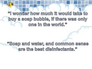 “I wonder how much it would take to buy a soap bubble, if there was only one in the world.”“Soap and water, and common sense are the best disinfectants.”
