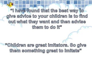 “I have found that the best way to give advice to your children is to find out what they want and then advise them to do it”“Children are great imitators. So give them something great to imitate”