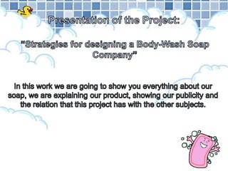 Presentation of the Project:“Strategies for designing a Body-Wash Soap Company” In this work we are going to show you everything about our soap, we are explaining our product, showing our publicity and the relation that this project has with the other subjects. 