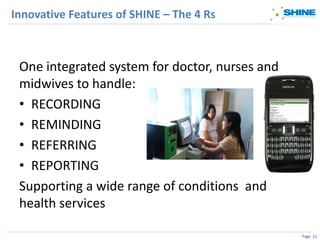 Innovative Features of SHINE – The 4 Rs



 One integrated system for doctor, nurses and
 midwives to handle:
 • RECORDING
 • REMINDING
 • REFERRING
 • REPORTING
 Supporting a wide range of conditions and
 health services

                                                Page 11
 