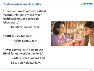 Testimonials on Usability
“It’s easier now to retrieve patient
records, refer patients to other
health facilities and schedule
follow ups...“
       - Dr. Mimi Bondoc, M.D.

“SHINE is user friendly”.
       - Rafael Camus, R.N.

“It was easy to learn how to use
SHINE for our work in the field.”
        - Mary Grace Soloma and
       Salvacion Naldoza, R.M.

                                       Page 23
 