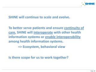 SHINE will continue to scale and evolve.

To better serve patients and ensure continuity of
care, SHINE will interoperate with other health
information systems or enable interoperability
among health information systems.
       => Ecosystem, behavioral view

Is there scope for us to work together?


                                                    Page 28
 