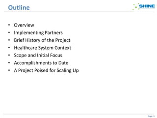 Outline

•   Overview
•   Implementing Partners
•   Brief History of the Project
•   Healthcare System Context
•   Scope and Initial Focus
•   Accomplishments to Date
•   A Project Poised for Scaling Up




                                      Page 3
 