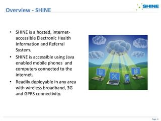 Overview - SHINE


 • SHINE is a hosted, internet-
   accessible Electronic Health
   Information and Referral
   System.
 • SHINE is accessible using Java
   enabled mobile phones and
   computers connected to the
   internet.
 • Readily deployable in any area
   with wireless broadband, 3G
   and GPRS connectivity.




                                    Page 4
 