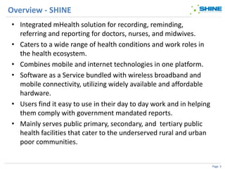 Overview - SHINE
• Integrated mHealth solution for recording, reminding,
  referring and reporting for doctors, nurses, and midwives.
• Caters to a wide range of health conditions and work roles in
  the health ecosystem.
• Combines mobile and internet technologies in one platform.
• Software as a Service bundled with wireless broadband and
  mobile connectivity, utilizing widely available and affordable
  hardware.
• Users find it easy to use in their day to day work and in helping
  them comply with government mandated reports.
• Mainly serves public primary, secondary, and tertiary public
  health facilities that cater to the underserved rural and urban
  poor communities.


                                                                      Page 5
 