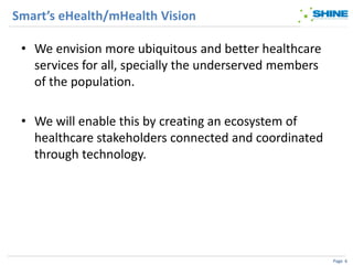 Smart’s eHealth/mHealth Vision

 • We envision more ubiquitous and better healthcare
   services for all, specially the underserved members
   of the population.

 • We will enable this by creating an ecosystem of
   healthcare stakeholders connected and coordinated
   through technology.




                                                         Page 6
 
