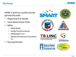 Partners


 SHINE is built on a public-private
 partnership with:
 • Department of Health
 • Local Government Units
 • NGOs
     –   PBSP/TBLINC
     –   Zuellig FamilyFoundation
     –   PBSP/Global Fund
     –   Molave Development Foundation
         Inc.
 • Nursing Schools




                                         Page 7
 