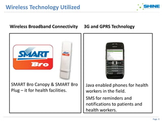 Wireless Technology Utilized


 Wireless Broadband Connectivity     3G and GPRS Technology




  SMART Bro Canopy & SMART Bro       Java enabled phones for health
  Plug – it for health facilities.   workers in the field.
                                     SMS for reminders and
                                     notifications to patients and
                                     health workers.
                                                                      Page 9
 