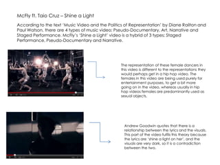 McFly ft. Taio Cruz – Shine a Light According to the text ‘Music Video and the Politics of Representation’ by Diane Railton and Paul Watson, there are 4 types of music video; Pseudo-Documentary, Art, Narrative and Staged Performance. McFly’s ‘Shine a Light’ video is a hybrid of 3 types; Staged Performance, Pseudo-Documentary and Narrative.  The representation of these female dancers in this video is different to the representations they would perhaps get in a hip hop video. The females in this video are being used purely for entertainment purposes, to get a bit more going on in the video, whereas usually in hip hop videos females are predominantly used as sexual objects. Andrew Goodwin quotes that there is a relationship between the lyrics and the visuals. This part of the video fulfils this theory because the lyrics are ‘shine a light on her’, and the visuals are very dark, so it is a contradiction between the two.  