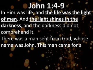 John 1:4-9
In Him was life, and the life was the light
of men. And the light shines in the
darkness, and the darkness did not
comprehend it.
There was a man sent from God, whose
name was John. This man came for a
 