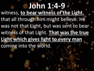 John 1:4-9
witness, to bear witness of the Light,
that all through him might believe. He
was not that Light, but was sent to bear
witness of that Light. That was the true
Light which gives light to every man
coming into the world.
 