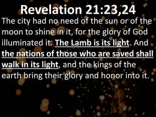 Revelation 21:23,24
The city had no need of the sun or of the
moon to shine in it, for the glory of God
illuminated it. The Lamb is its light. And
the nations of those who are saved shall
walk in its light, and the kings of the
earth bring their glory and honor into it.
 