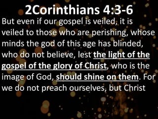2Corinthians 4:3-6
But even if our gospel is veiled, it is
veiled to those who are perishing, whose
minds the god of this age has blinded,
who do not believe, lest the light of the
gospel of the glory of Christ, who is the
image of God, should shine on them. For
we do not preach ourselves, but Christ
 