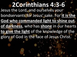 2Corinthians 4:3-6
Jesus the Lord, and ourselves your
bondservants for Jesus’ sake. For it is the
God who commanded light to shine out
of darkness, who has shone in our hearts
to give the light of the knowledge of the
glory of God in the face of Jesus Christ.
 