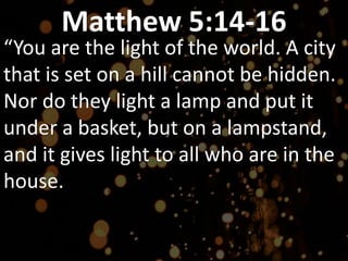 Matthew 5:14-16
“You are the light of the world. A city
that is set on a hill cannot be hidden.
Nor do they light a lamp and put it
under a basket, but on a lampstand,
and it gives light to all who are in the
house.
 