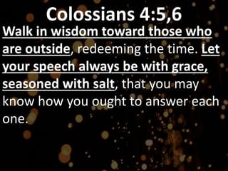 Colossians 4:5,6
Walk in wisdom toward those who
are outside, redeeming the time. Let
your speech always be with grace,
seasoned with salt, that you may
know how you ought to answer each
one.
 