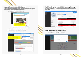 Submit Reflections to Claim Points
You can claim points for an event AFTER you have attended it. There are two
types of events for the purpose of claiming points:	
i. Events that are nominated to the portal	
ii. Individual events that are not on the portal
Track Your Progress in the SHINE Learning Journey
You can see the amount of SHINE points you have accumulated to date at the
profile page:
Other Features of the SHINE Portal	
i. Messaging: send messages to other users
36 37
 