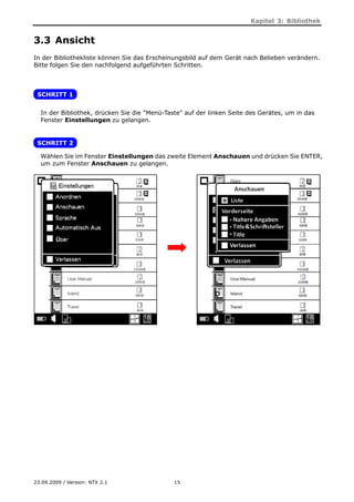 Kapitel 3: Bibliothek


3.3 Ansicht
In der Bibliothekliste können Sie das Erscheinungsbild auf dem Gerät nach Belieben verändern.
Bitte folgen Sie den nachfolgend aufgeführten Schritten.



 SCHRITT 1


  In der Bibliothek, drücken Sie die "Menü-Taste" auf der linken Seite des Gerätes, um in das
  Fenster Einstellungen zu gelangen.


 SCHRITT 2

  Wählen Sie im Fenster Einstellungen das zweite Element Anschauen und drücken Sie ENTER,
  um zum Fenster Anschauen zu gelangen.




23.09.2009 / Version: NTX 2.1                 15
 