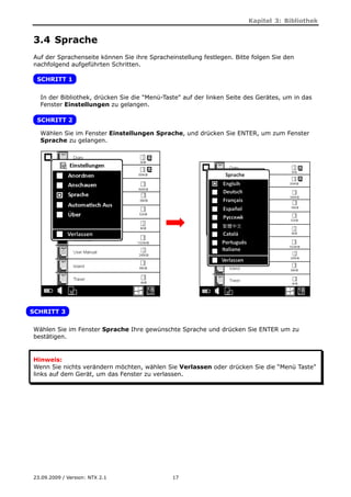 Kapitel 3: Bibliothek


3.4 Sprache
Auf der Sprachenseite können Sie ihre Spracheinstellung festlegen. Bitte folgen Sie den
nachfolgend aufgeführten Schritten.

 SCHRITT 1


  In der Bibliothek, drücken Sie die "Menü-Taste" auf der linken Seite des Gerätes, um in das
  Fenster Einstellungen zu gelangen.

 SCHRITT 2

  Wählen Sie im Fenster Einstellungen Sprache, und drücken Sie ENTER, um zum Fenster
  Sprache zu gelangen.




SCHRITT 3


Wählen Sie im Fenster Sprache Ihre gewünschte Sprache und drücken Sie ENTER um zu
bestätigen.


Hinweis:
Wenn Sie nichts verändern möchten, wählen Sie Verlassen oder drücken Sie die “Menü Taste”
links auf dem Gerät, um das Fenster zu verlassen.




23.09.2009 / Version: NTX 2.1                 17
 