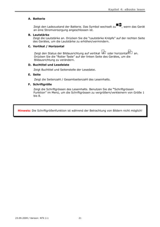 Kapitel 4: eBooks lesen


           A. Batterie

               Zeigt den Ladezustand der Batterie. Das Symbol wechselt zu       , wenn das Gerät
               an eine Stromversorgung angeschlossen ist.
           B. Lautstärke
              Zeigt die Lautstärke an. Drücken Sie die “Lautstärke Knöpfe” auf der rechten Seite
              des Gerätes, um die Lautstärke zu erhöhen/vermindern.
           C. Vertikal / Horizontal

                Zeigt den Status der Bildausrichtung auf vertikal      oder horizontal    an.
                Drücken Sie die “Rotier Taste” auf der linken Seite des Gerätes, um die
                Bildausrichtung zu verändern.
           D. Buchtitel und Leseleiste
               Zeigt Buchtitel und Seitenstelle der Lesedatei.
           E. Seite
                Zeigt die Seitenzahl / Gesamtseitenzahl des Leseinhalts.
           F. Schriftgröße
               Zeigt die Schriftgrössen des Leseinhalts. Benutzen Sie die “Schriftgrössen
               Funktion” im Menü, um die Schriftgrössen zu vergrößern/verkleinern von Größe 1
               bis 8.




  Hinweis: Die Schriftgrößenfunktion ist während der Betrachtung von Bildern nicht möglich!




23.09.2009 / Version: NTX 2.1                    21
 