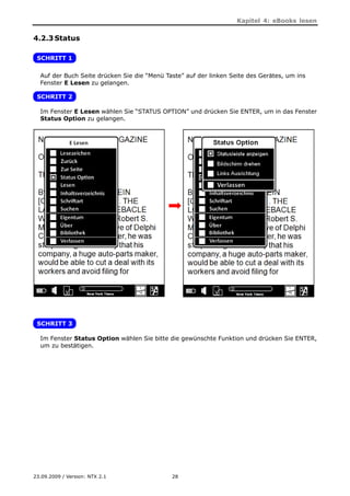 Kapitel 4: eBooks lesen


4.2.3 Status

 SCHRITT 1

  Auf der Buch Seite drücken Sie die “Menü Taste” auf der linken Seite des Gerätes, um ins
  Fenster E Lesen zu gelangen.

 SCHRITT 2

  Im Fenster E Lesen wählen Sie “STATUS OPTION” und drücken Sie ENTER, um in das Fenster
  Status Option zu gelangen.




 SCHRITT 3

  Im Fenster Status Option wählen Sie bitte die gewünschte Funktion und drücken Sie ENTER,
  um zu bestätigen.




23.09.2009 / Version: NTX 2.1                28
 
