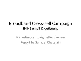 Broadband Cross-sell Campaign 
SHINE email & outbound 
Marketing campaign effectiveness 
Report by Samuel Chatelain 
 